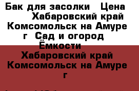 Бак для засолки › Цена ­ 600 - Хабаровский край, Комсомольск-на-Амуре г. Сад и огород » Ёмкости   . Хабаровский край,Комсомольск-на-Амуре г.